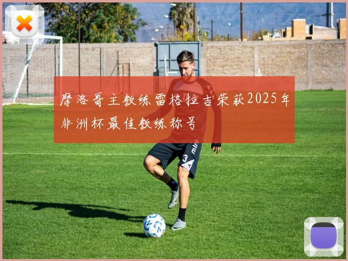 摩洛哥主教练雷格拉吉荣获2025年非洲杯最佳教练称号